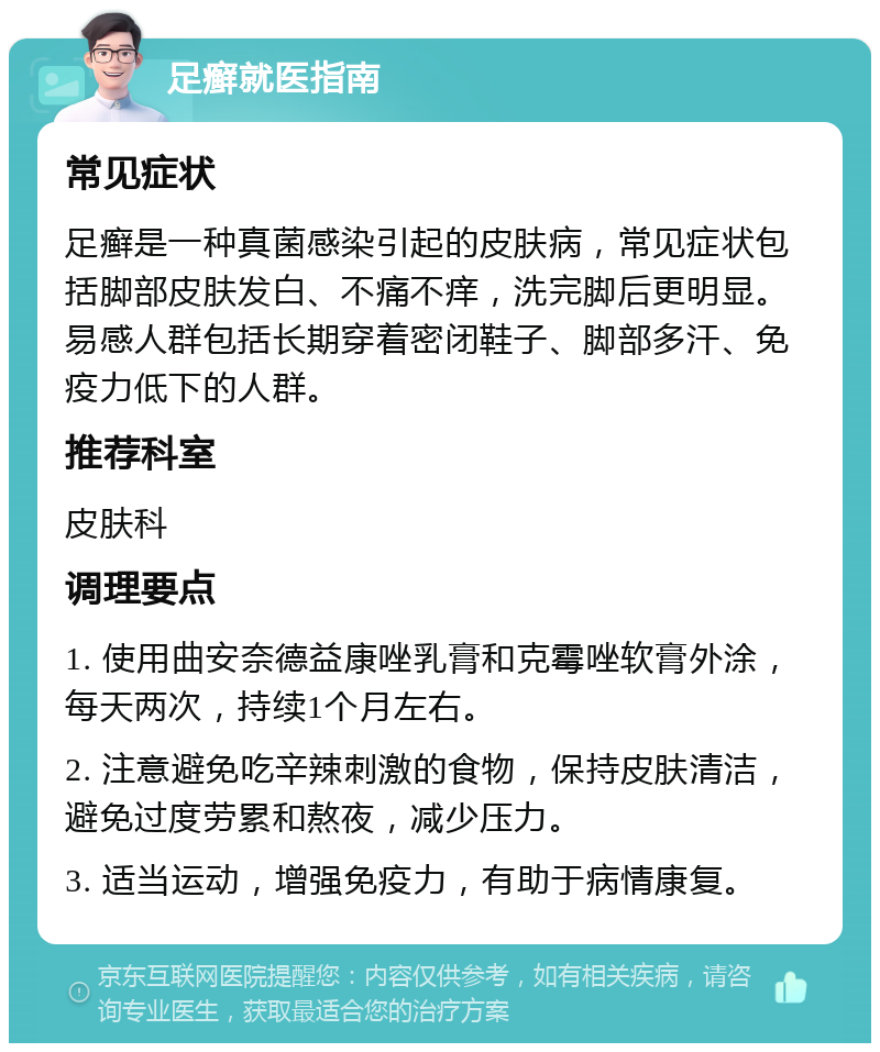 足癣就医指南 常见症状 足癣是一种真菌感染引起的皮肤病，常见症状包括脚部皮肤发白、不痛不痒，洗完脚后更明显。易感人群包括长期穿着密闭鞋子、脚部多汗、免疫力低下的人群。 推荐科室 皮肤科 调理要点 1. 使用曲安奈德益康唑乳膏和克霉唑软膏外涂，每天两次，持续1个月左右。 2. 注意避免吃辛辣刺激的食物，保持皮肤清洁，避免过度劳累和熬夜，减少压力。 3. 适当运动，增强免疫力，有助于病情康复。