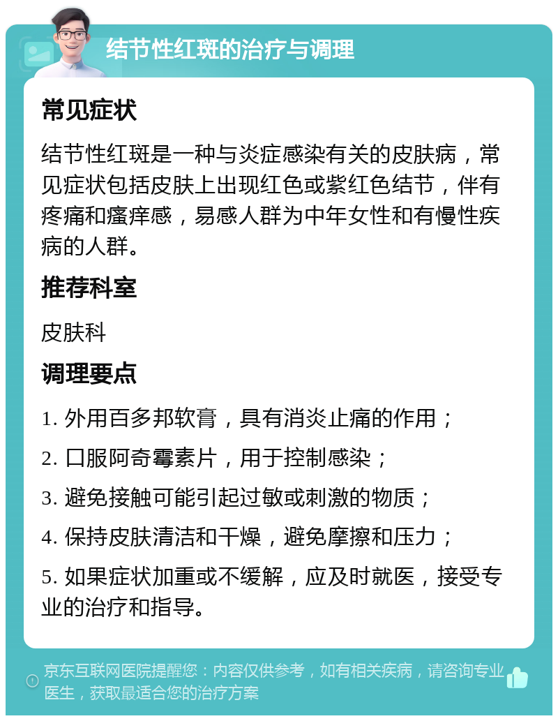 结节性红斑的治疗与调理 常见症状 结节性红斑是一种与炎症感染有关的皮肤病，常见症状包括皮肤上出现红色或紫红色结节，伴有疼痛和瘙痒感，易感人群为中年女性和有慢性疾病的人群。 推荐科室 皮肤科 调理要点 1. 外用百多邦软膏，具有消炎止痛的作用； 2. 口服阿奇霉素片，用于控制感染； 3. 避免接触可能引起过敏或刺激的物质； 4. 保持皮肤清洁和干燥，避免摩擦和压力； 5. 如果症状加重或不缓解，应及时就医，接受专业的治疗和指导。