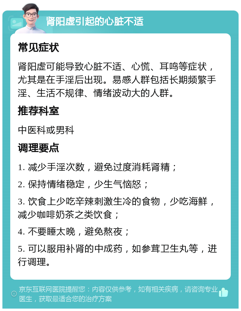 肾阳虚引起的心脏不适 常见症状 肾阳虚可能导致心脏不适、心慌、耳鸣等症状，尤其是在手淫后出现。易感人群包括长期频繁手淫、生活不规律、情绪波动大的人群。 推荐科室 中医科或男科 调理要点 1. 减少手淫次数，避免过度消耗肾精； 2. 保持情绪稳定，少生气恼怒； 3. 饮食上少吃辛辣刺激生冷的食物，少吃海鲜，减少咖啡奶茶之类饮食； 4. 不要睡太晚，避免熬夜； 5. 可以服用补肾的中成药，如参茸卫生丸等，进行调理。