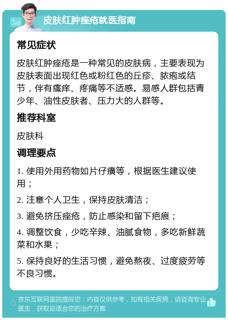 皮肤红肿痤疮就医指南 常见症状 皮肤红肿痤疮是一种常见的皮肤病，主要表现为皮肤表面出现红色或粉红色的丘疹、脓疱或结节，伴有瘙痒、疼痛等不适感。易感人群包括青少年、油性皮肤者、压力大的人群等。 推荐科室 皮肤科 调理要点 1. 使用外用药物如片仔癀等，根据医生建议使用； 2. 注意个人卫生，保持皮肤清洁； 3. 避免挤压痤疮，防止感染和留下疤痕； 4. 调整饮食，少吃辛辣、油腻食物，多吃新鲜蔬菜和水果； 5. 保持良好的生活习惯，避免熬夜、过度疲劳等不良习惯。