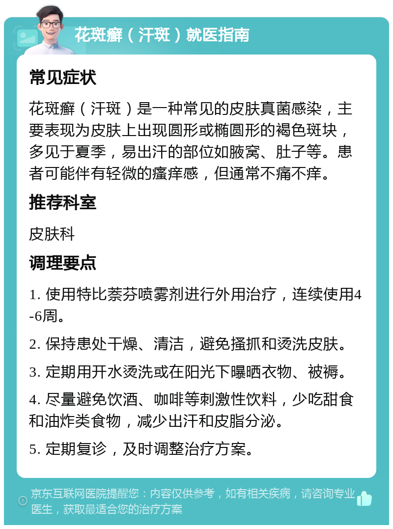 花斑癣（汗斑）就医指南 常见症状 花斑癣（汗斑）是一种常见的皮肤真菌感染，主要表现为皮肤上出现圆形或椭圆形的褐色斑块，多见于夏季，易出汗的部位如腋窝、肚子等。患者可能伴有轻微的瘙痒感，但通常不痛不痒。 推荐科室 皮肤科 调理要点 1. 使用特比萘芬喷雾剂进行外用治疗，连续使用4-6周。 2. 保持患处干燥、清洁，避免搔抓和烫洗皮肤。 3. 定期用开水烫洗或在阳光下曝晒衣物、被褥。 4. 尽量避免饮酒、咖啡等刺激性饮料，少吃甜食和油炸类食物，减少出汗和皮脂分泌。 5. 定期复诊，及时调整治疗方案。