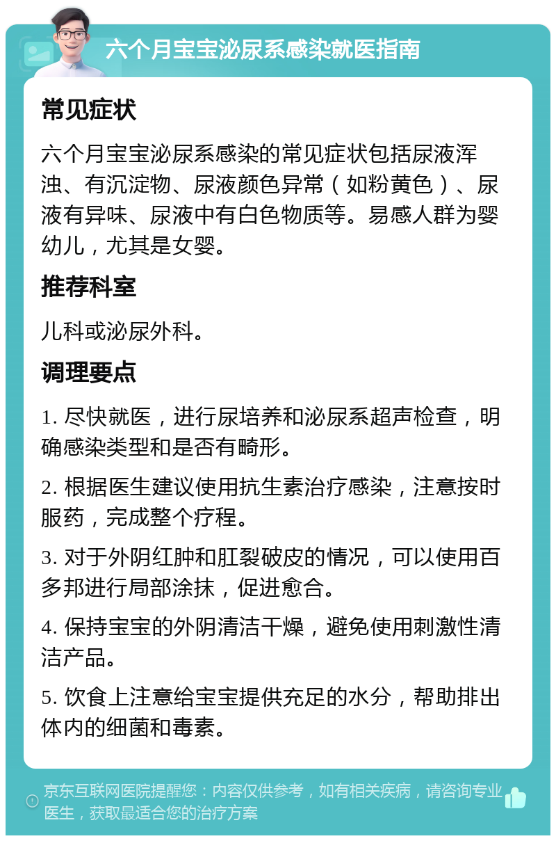 六个月宝宝泌尿系感染就医指南 常见症状 六个月宝宝泌尿系感染的常见症状包括尿液浑浊、有沉淀物、尿液颜色异常（如粉黄色）、尿液有异味、尿液中有白色物质等。易感人群为婴幼儿，尤其是女婴。 推荐科室 儿科或泌尿外科。 调理要点 1. 尽快就医，进行尿培养和泌尿系超声检查，明确感染类型和是否有畸形。 2. 根据医生建议使用抗生素治疗感染，注意按时服药，完成整个疗程。 3. 对于外阴红肿和肛裂破皮的情况，可以使用百多邦进行局部涂抹，促进愈合。 4. 保持宝宝的外阴清洁干燥，避免使用刺激性清洁产品。 5. 饮食上注意给宝宝提供充足的水分，帮助排出体内的细菌和毒素。