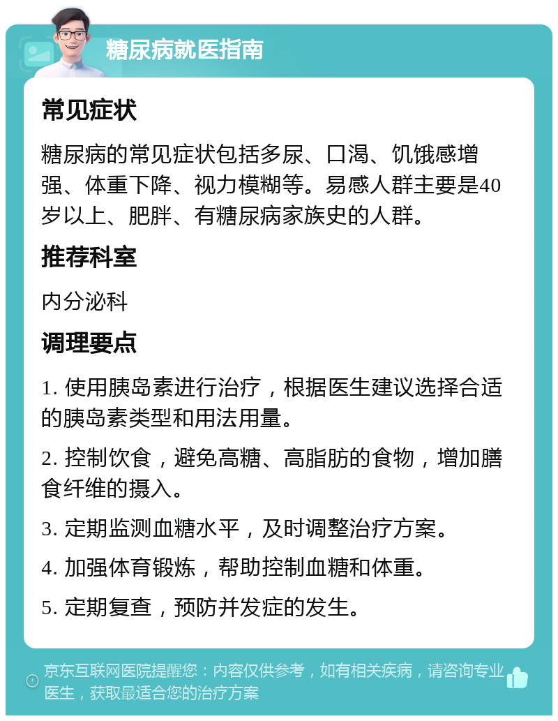 糖尿病就医指南 常见症状 糖尿病的常见症状包括多尿、口渴、饥饿感增强、体重下降、视力模糊等。易感人群主要是40岁以上、肥胖、有糖尿病家族史的人群。 推荐科室 内分泌科 调理要点 1. 使用胰岛素进行治疗，根据医生建议选择合适的胰岛素类型和用法用量。 2. 控制饮食，避免高糖、高脂肪的食物，增加膳食纤维的摄入。 3. 定期监测血糖水平，及时调整治疗方案。 4. 加强体育锻炼，帮助控制血糖和体重。 5. 定期复查，预防并发症的发生。