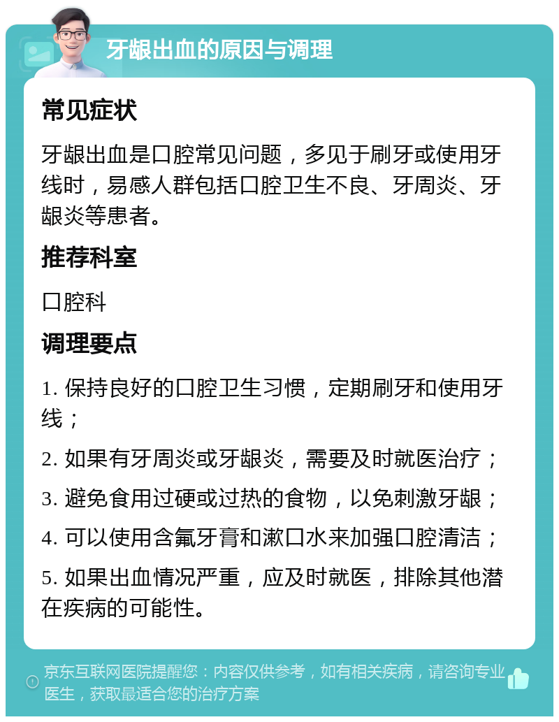 牙龈出血的原因与调理 常见症状 牙龈出血是口腔常见问题，多见于刷牙或使用牙线时，易感人群包括口腔卫生不良、牙周炎、牙龈炎等患者。 推荐科室 口腔科 调理要点 1. 保持良好的口腔卫生习惯，定期刷牙和使用牙线； 2. 如果有牙周炎或牙龈炎，需要及时就医治疗； 3. 避免食用过硬或过热的食物，以免刺激牙龈； 4. 可以使用含氟牙膏和漱口水来加强口腔清洁； 5. 如果出血情况严重，应及时就医，排除其他潜在疾病的可能性。