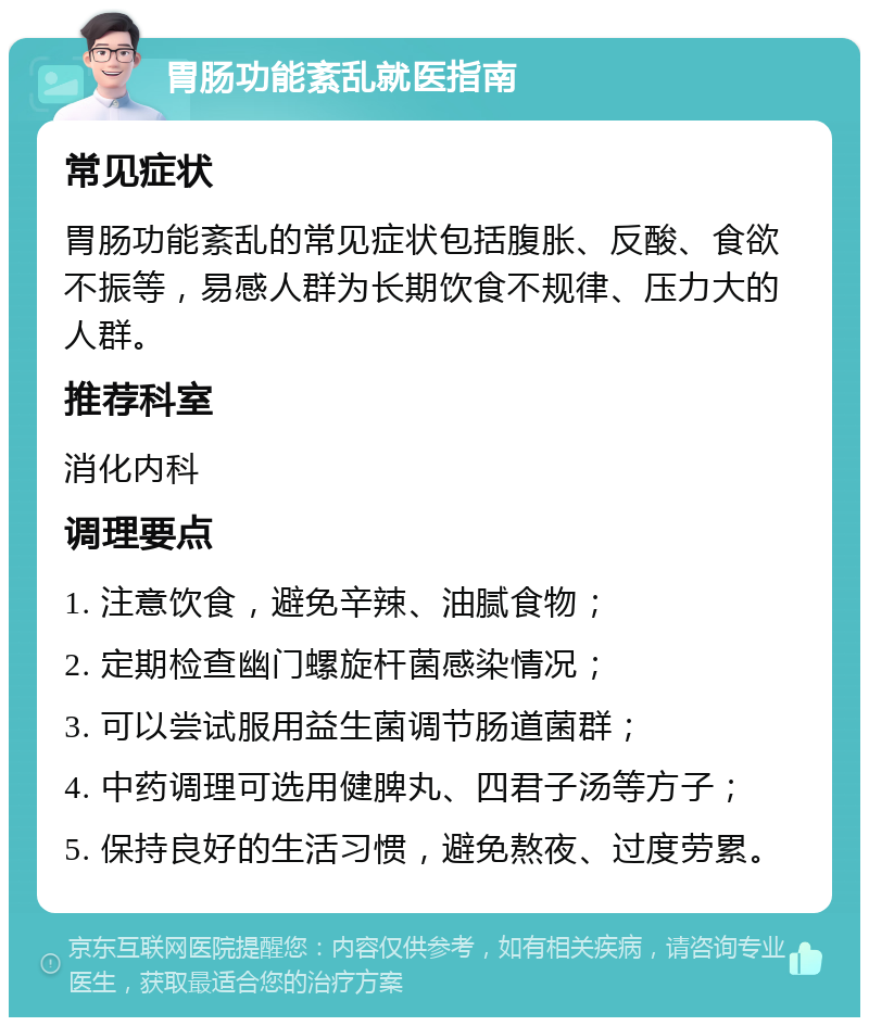 胃肠功能紊乱就医指南 常见症状 胃肠功能紊乱的常见症状包括腹胀、反酸、食欲不振等，易感人群为长期饮食不规律、压力大的人群。 推荐科室 消化内科 调理要点 1. 注意饮食，避免辛辣、油腻食物； 2. 定期检查幽门螺旋杆菌感染情况； 3. 可以尝试服用益生菌调节肠道菌群； 4. 中药调理可选用健脾丸、四君子汤等方子； 5. 保持良好的生活习惯，避免熬夜、过度劳累。