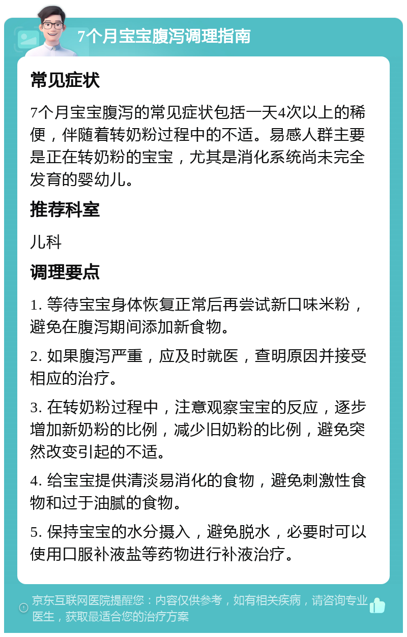 7个月宝宝腹泻调理指南 常见症状 7个月宝宝腹泻的常见症状包括一天4次以上的稀便，伴随着转奶粉过程中的不适。易感人群主要是正在转奶粉的宝宝，尤其是消化系统尚未完全发育的婴幼儿。 推荐科室 儿科 调理要点 1. 等待宝宝身体恢复正常后再尝试新口味米粉，避免在腹泻期间添加新食物。 2. 如果腹泻严重，应及时就医，查明原因并接受相应的治疗。 3. 在转奶粉过程中，注意观察宝宝的反应，逐步增加新奶粉的比例，减少旧奶粉的比例，避免突然改变引起的不适。 4. 给宝宝提供清淡易消化的食物，避免刺激性食物和过于油腻的食物。 5. 保持宝宝的水分摄入，避免脱水，必要时可以使用口服补液盐等药物进行补液治疗。