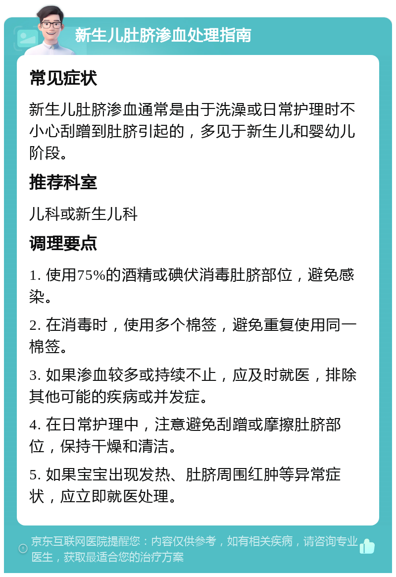 新生儿肚脐渗血处理指南 常见症状 新生儿肚脐渗血通常是由于洗澡或日常护理时不小心刮蹭到肚脐引起的，多见于新生儿和婴幼儿阶段。 推荐科室 儿科或新生儿科 调理要点 1. 使用75%的酒精或碘伏消毒肚脐部位，避免感染。 2. 在消毒时，使用多个棉签，避免重复使用同一棉签。 3. 如果渗血较多或持续不止，应及时就医，排除其他可能的疾病或并发症。 4. 在日常护理中，注意避免刮蹭或摩擦肚脐部位，保持干燥和清洁。 5. 如果宝宝出现发热、肚脐周围红肿等异常症状，应立即就医处理。