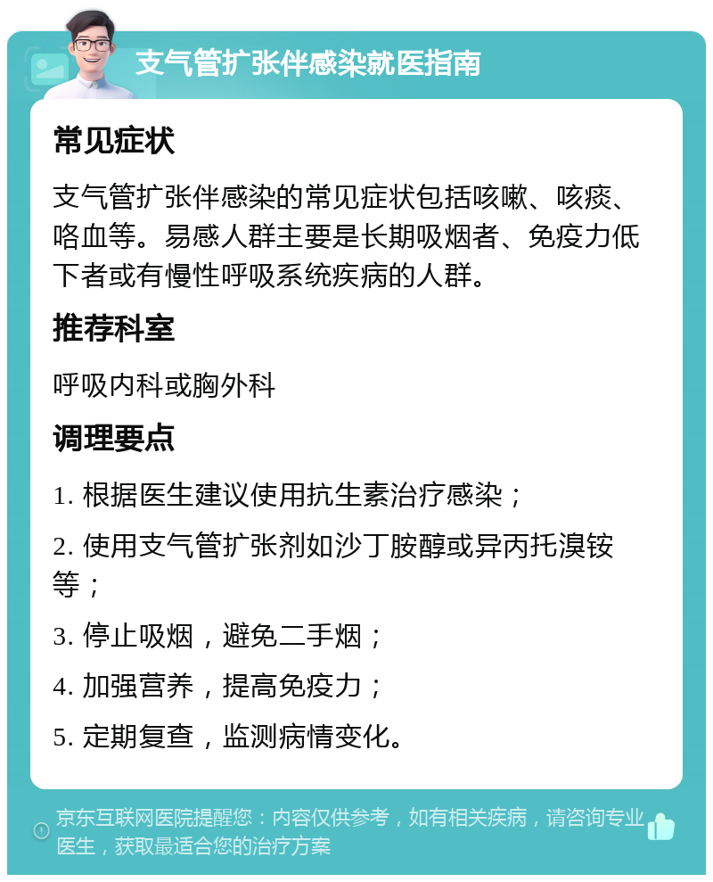 支气管扩张伴感染就医指南 常见症状 支气管扩张伴感染的常见症状包括咳嗽、咳痰、咯血等。易感人群主要是长期吸烟者、免疫力低下者或有慢性呼吸系统疾病的人群。 推荐科室 呼吸内科或胸外科 调理要点 1. 根据医生建议使用抗生素治疗感染； 2. 使用支气管扩张剂如沙丁胺醇或异丙托溴铵等； 3. 停止吸烟，避免二手烟； 4. 加强营养，提高免疫力； 5. 定期复查，监测病情变化。