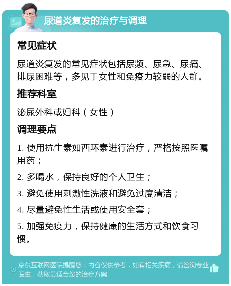 尿道炎复发的治疗与调理 常见症状 尿道炎复发的常见症状包括尿频、尿急、尿痛、排尿困难等，多见于女性和免疫力较弱的人群。 推荐科室 泌尿外科或妇科（女性） 调理要点 1. 使用抗生素如西环素进行治疗，严格按照医嘱用药； 2. 多喝水，保持良好的个人卫生； 3. 避免使用刺激性洗液和避免过度清洁； 4. 尽量避免性生活或使用安全套； 5. 加强免疫力，保持健康的生活方式和饮食习惯。