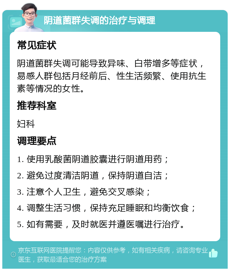 阴道菌群失调的治疗与调理 常见症状 阴道菌群失调可能导致异味、白带增多等症状，易感人群包括月经前后、性生活频繁、使用抗生素等情况的女性。 推荐科室 妇科 调理要点 1. 使用乳酸菌阴道胶囊进行阴道用药； 2. 避免过度清洁阴道，保持阴道自洁； 3. 注意个人卫生，避免交叉感染； 4. 调整生活习惯，保持充足睡眠和均衡饮食； 5. 如有需要，及时就医并遵医嘱进行治疗。