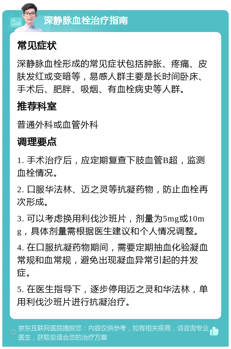 深静脉血栓治疗指南 常见症状 深静脉血栓形成的常见症状包括肿胀、疼痛、皮肤发红或变暗等，易感人群主要是长时间卧床、手术后、肥胖、吸烟、有血栓病史等人群。 推荐科室 普通外科或血管外科 调理要点 1. 手术治疗后，应定期复查下肢血管B超，监测血栓情况。 2. 口服华法林、迈之灵等抗凝药物，防止血栓再次形成。 3. 可以考虑换用利伐沙班片，剂量为5mg或10mg，具体剂量需根据医生建议和个人情况调整。 4. 在口服抗凝药物期间，需要定期抽血化验凝血常规和血常规，避免出现凝血异常引起的并发症。 5. 在医生指导下，逐步停用迈之灵和华法林，单用利伐沙班片进行抗凝治疗。