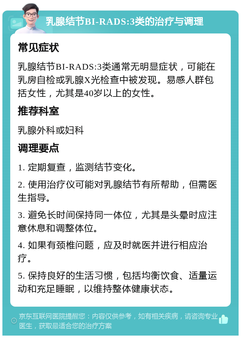 乳腺结节BI-RADS:3类的治疗与调理 常见症状 乳腺结节BI-RADS:3类通常无明显症状，可能在乳房自检或乳腺X光检查中被发现。易感人群包括女性，尤其是40岁以上的女性。 推荐科室 乳腺外科或妇科 调理要点 1. 定期复查，监测结节变化。 2. 使用治疗仪可能对乳腺结节有所帮助，但需医生指导。 3. 避免长时间保持同一体位，尤其是头晕时应注意休息和调整体位。 4. 如果有颈椎问题，应及时就医并进行相应治疗。 5. 保持良好的生活习惯，包括均衡饮食、适量运动和充足睡眠，以维持整体健康状态。