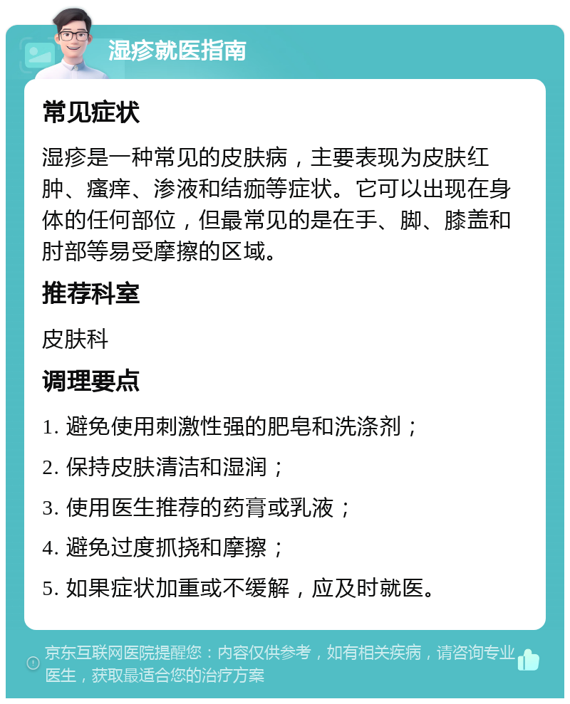 湿疹就医指南 常见症状 湿疹是一种常见的皮肤病，主要表现为皮肤红肿、瘙痒、渗液和结痂等症状。它可以出现在身体的任何部位，但最常见的是在手、脚、膝盖和肘部等易受摩擦的区域。 推荐科室 皮肤科 调理要点 1. 避免使用刺激性强的肥皂和洗涤剂； 2. 保持皮肤清洁和湿润； 3. 使用医生推荐的药膏或乳液； 4. 避免过度抓挠和摩擦； 5. 如果症状加重或不缓解，应及时就医。