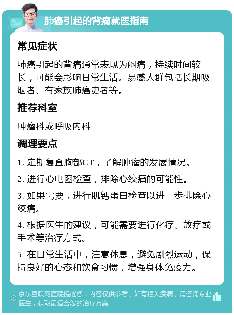 肺癌引起的背痛就医指南 常见症状 肺癌引起的背痛通常表现为闷痛，持续时间较长，可能会影响日常生活。易感人群包括长期吸烟者、有家族肺癌史者等。 推荐科室 肿瘤科或呼吸内科 调理要点 1. 定期复查胸部CT，了解肿瘤的发展情况。 2. 进行心电图检查，排除心绞痛的可能性。 3. 如果需要，进行肌钙蛋白检查以进一步排除心绞痛。 4. 根据医生的建议，可能需要进行化疗、放疗或手术等治疗方式。 5. 在日常生活中，注意休息，避免剧烈运动，保持良好的心态和饮食习惯，增强身体免疫力。