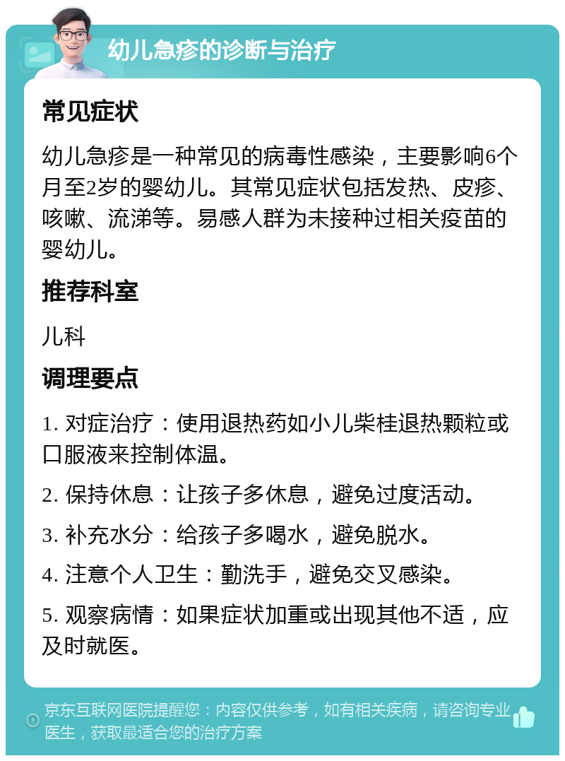 幼儿急疹的诊断与治疗 常见症状 幼儿急疹是一种常见的病毒性感染，主要影响6个月至2岁的婴幼儿。其常见症状包括发热、皮疹、咳嗽、流涕等。易感人群为未接种过相关疫苗的婴幼儿。 推荐科室 儿科 调理要点 1. 对症治疗：使用退热药如小儿柴桂退热颗粒或口服液来控制体温。 2. 保持休息：让孩子多休息，避免过度活动。 3. 补充水分：给孩子多喝水，避免脱水。 4. 注意个人卫生：勤洗手，避免交叉感染。 5. 观察病情：如果症状加重或出现其他不适，应及时就医。