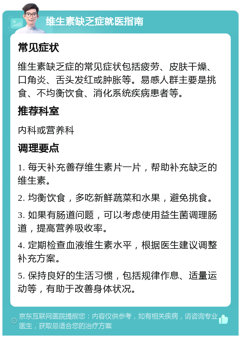 维生素缺乏症就医指南 常见症状 维生素缺乏症的常见症状包括疲劳、皮肤干燥、口角炎、舌头发红或肿胀等。易感人群主要是挑食、不均衡饮食、消化系统疾病患者等。 推荐科室 内科或营养科 调理要点 1. 每天补充善存维生素片一片，帮助补充缺乏的维生素。 2. 均衡饮食，多吃新鲜蔬菜和水果，避免挑食。 3. 如果有肠道问题，可以考虑使用益生菌调理肠道，提高营养吸收率。 4. 定期检查血液维生素水平，根据医生建议调整补充方案。 5. 保持良好的生活习惯，包括规律作息、适量运动等，有助于改善身体状况。