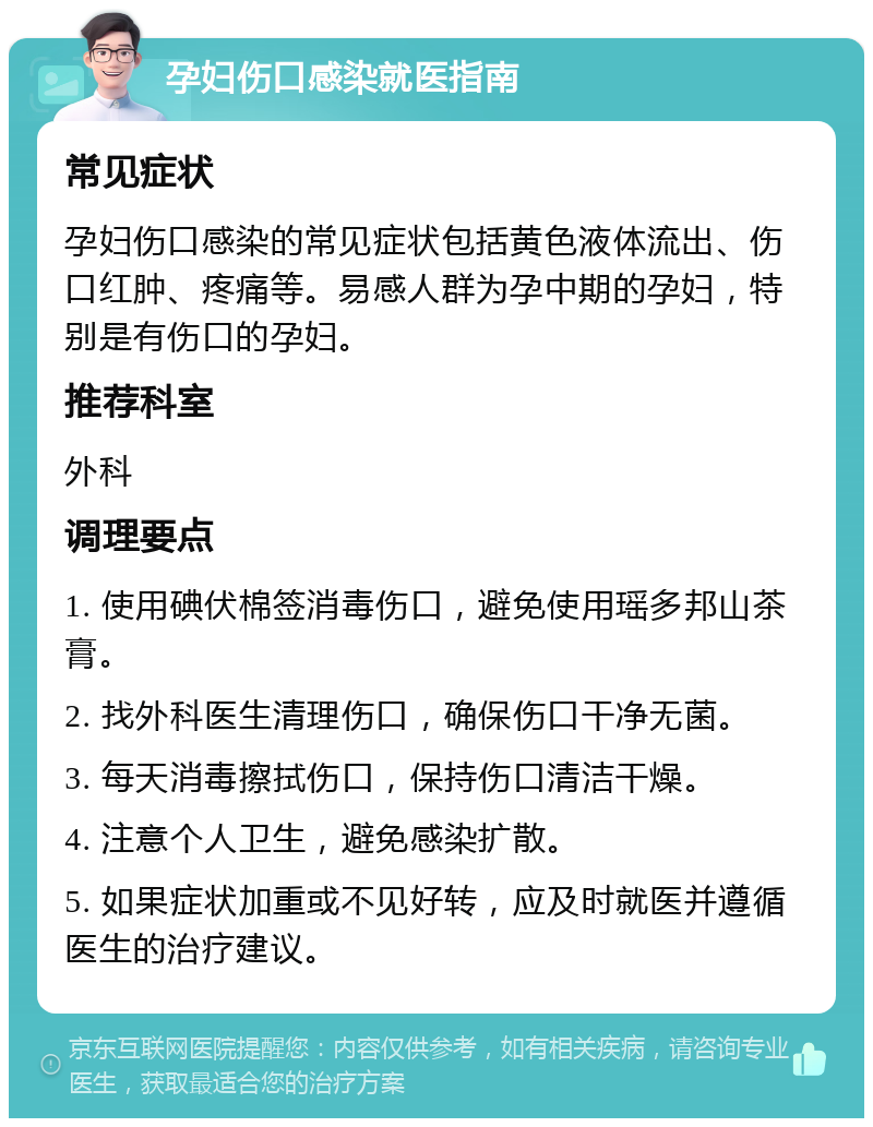 孕妇伤口感染就医指南 常见症状 孕妇伤口感染的常见症状包括黄色液体流出、伤口红肿、疼痛等。易感人群为孕中期的孕妇，特别是有伤口的孕妇。 推荐科室 外科 调理要点 1. 使用碘伏棉签消毒伤口，避免使用瑶多邦山茶膏。 2. 找外科医生清理伤口，确保伤口干净无菌。 3. 每天消毒擦拭伤口，保持伤口清洁干燥。 4. 注意个人卫生，避免感染扩散。 5. 如果症状加重或不见好转，应及时就医并遵循医生的治疗建议。