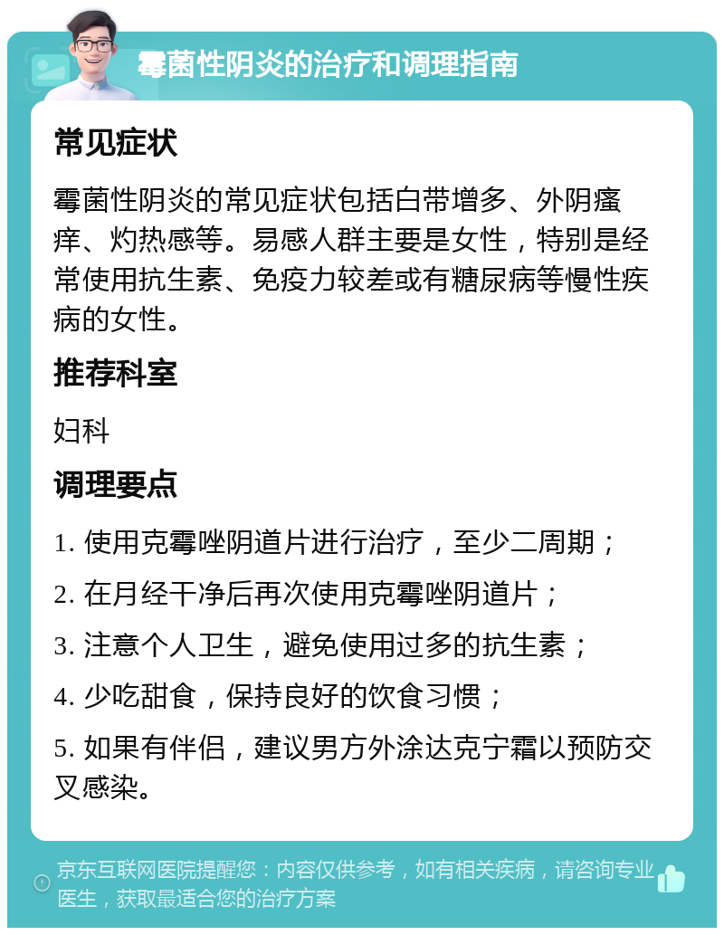 霉菌性阴炎的治疗和调理指南 常见症状 霉菌性阴炎的常见症状包括白带增多、外阴瘙痒、灼热感等。易感人群主要是女性，特别是经常使用抗生素、免疫力较差或有糖尿病等慢性疾病的女性。 推荐科室 妇科 调理要点 1. 使用克霉唑阴道片进行治疗，至少二周期； 2. 在月经干净后再次使用克霉唑阴道片； 3. 注意个人卫生，避免使用过多的抗生素； 4. 少吃甜食，保持良好的饮食习惯； 5. 如果有伴侣，建议男方外涂达克宁霜以预防交叉感染。