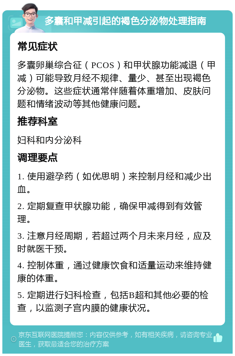 多囊和甲减引起的褐色分泌物处理指南 常见症状 多囊卵巢综合征（PCOS）和甲状腺功能减退（甲减）可能导致月经不规律、量少、甚至出现褐色分泌物。这些症状通常伴随着体重增加、皮肤问题和情绪波动等其他健康问题。 推荐科室 妇科和内分泌科 调理要点 1. 使用避孕药（如优思明）来控制月经和减少出血。 2. 定期复查甲状腺功能，确保甲减得到有效管理。 3. 注意月经周期，若超过两个月未来月经，应及时就医干预。 4. 控制体重，通过健康饮食和适量运动来维持健康的体重。 5. 定期进行妇科检查，包括B超和其他必要的检查，以监测子宫内膜的健康状况。