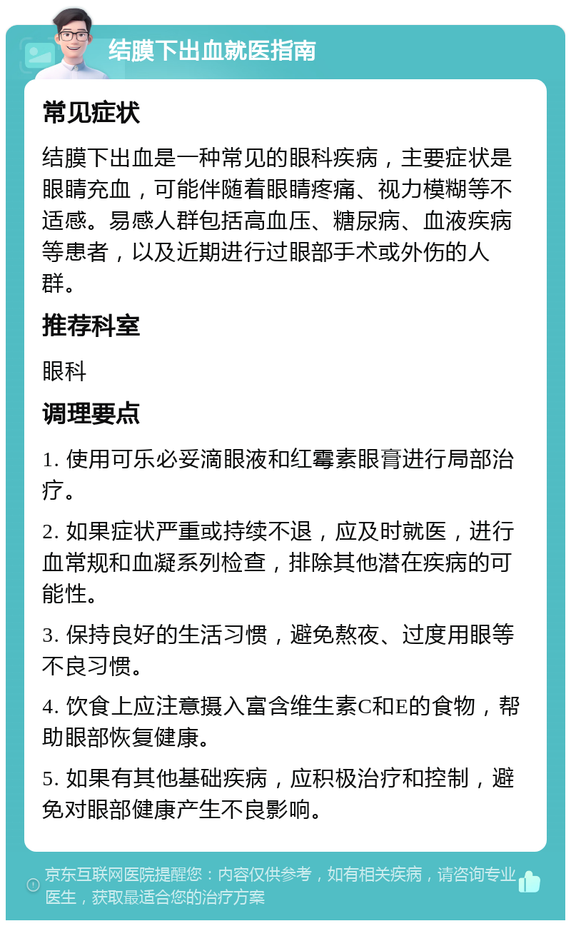 结膜下出血就医指南 常见症状 结膜下出血是一种常见的眼科疾病，主要症状是眼睛充血，可能伴随着眼睛疼痛、视力模糊等不适感。易感人群包括高血压、糖尿病、血液疾病等患者，以及近期进行过眼部手术或外伤的人群。 推荐科室 眼科 调理要点 1. 使用可乐必妥滴眼液和红霉素眼膏进行局部治疗。 2. 如果症状严重或持续不退，应及时就医，进行血常规和血凝系列检查，排除其他潜在疾病的可能性。 3. 保持良好的生活习惯，避免熬夜、过度用眼等不良习惯。 4. 饮食上应注意摄入富含维生素C和E的食物，帮助眼部恢复健康。 5. 如果有其他基础疾病，应积极治疗和控制，避免对眼部健康产生不良影响。