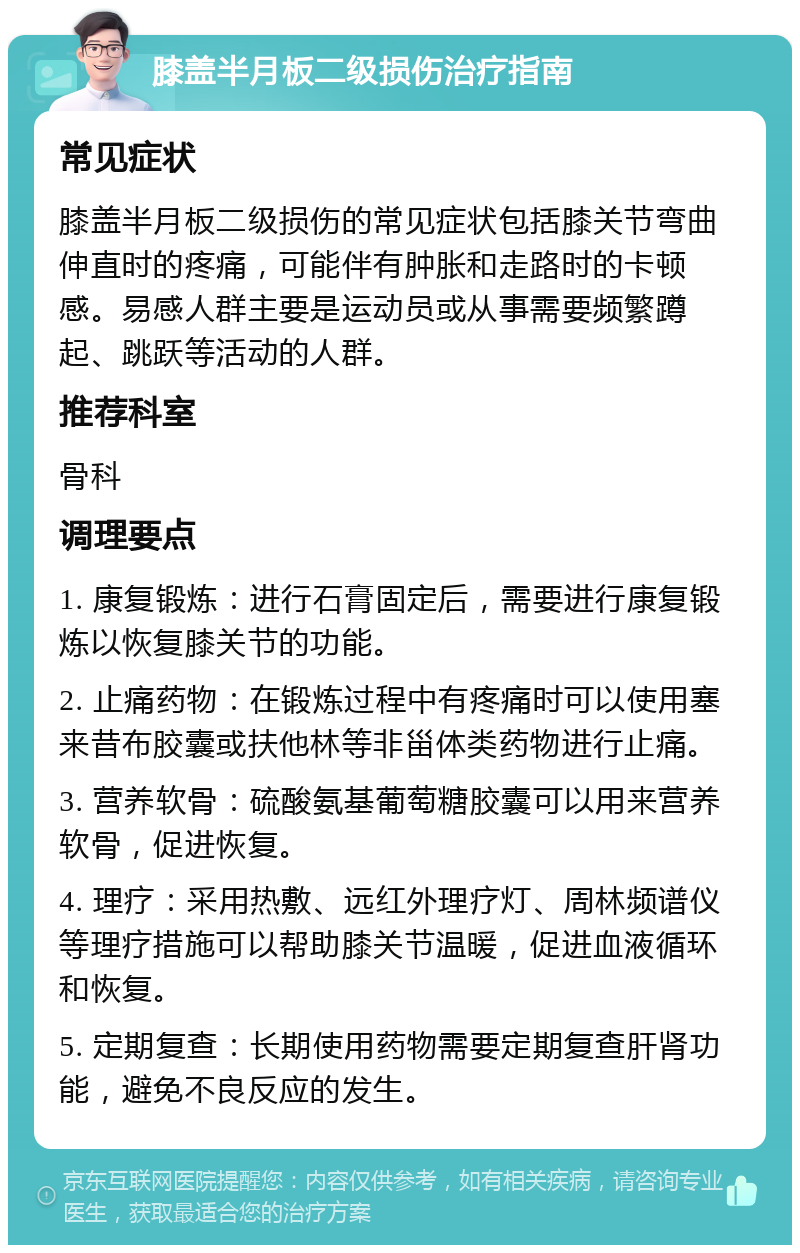 膝盖半月板二级损伤治疗指南 常见症状 膝盖半月板二级损伤的常见症状包括膝关节弯曲伸直时的疼痛，可能伴有肿胀和走路时的卡顿感。易感人群主要是运动员或从事需要频繁蹲起、跳跃等活动的人群。 推荐科室 骨科 调理要点 1. 康复锻炼：进行石膏固定后，需要进行康复锻炼以恢复膝关节的功能。 2. 止痛药物：在锻炼过程中有疼痛时可以使用塞来昔布胶囊或扶他林等非甾体类药物进行止痛。 3. 营养软骨：硫酸氨基葡萄糖胶囊可以用来营养软骨，促进恢复。 4. 理疗：采用热敷、远红外理疗灯、周林频谱仪等理疗措施可以帮助膝关节温暖，促进血液循环和恢复。 5. 定期复查：长期使用药物需要定期复查肝肾功能，避免不良反应的发生。