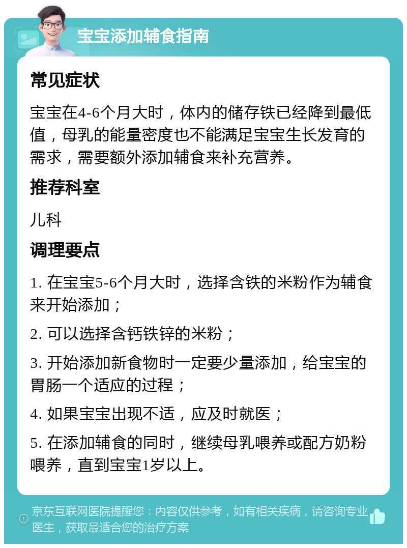 宝宝添加辅食指南 常见症状 宝宝在4-6个月大时，体内的储存铁已经降到最低值，母乳的能量密度也不能满足宝宝生长发育的需求，需要额外添加辅食来补充营养。 推荐科室 儿科 调理要点 1. 在宝宝5-6个月大时，选择含铁的米粉作为辅食来开始添加； 2. 可以选择含钙铁锌的米粉； 3. 开始添加新食物时一定要少量添加，给宝宝的胃肠一个适应的过程； 4. 如果宝宝出现不适，应及时就医； 5. 在添加辅食的同时，继续母乳喂养或配方奶粉喂养，直到宝宝1岁以上。