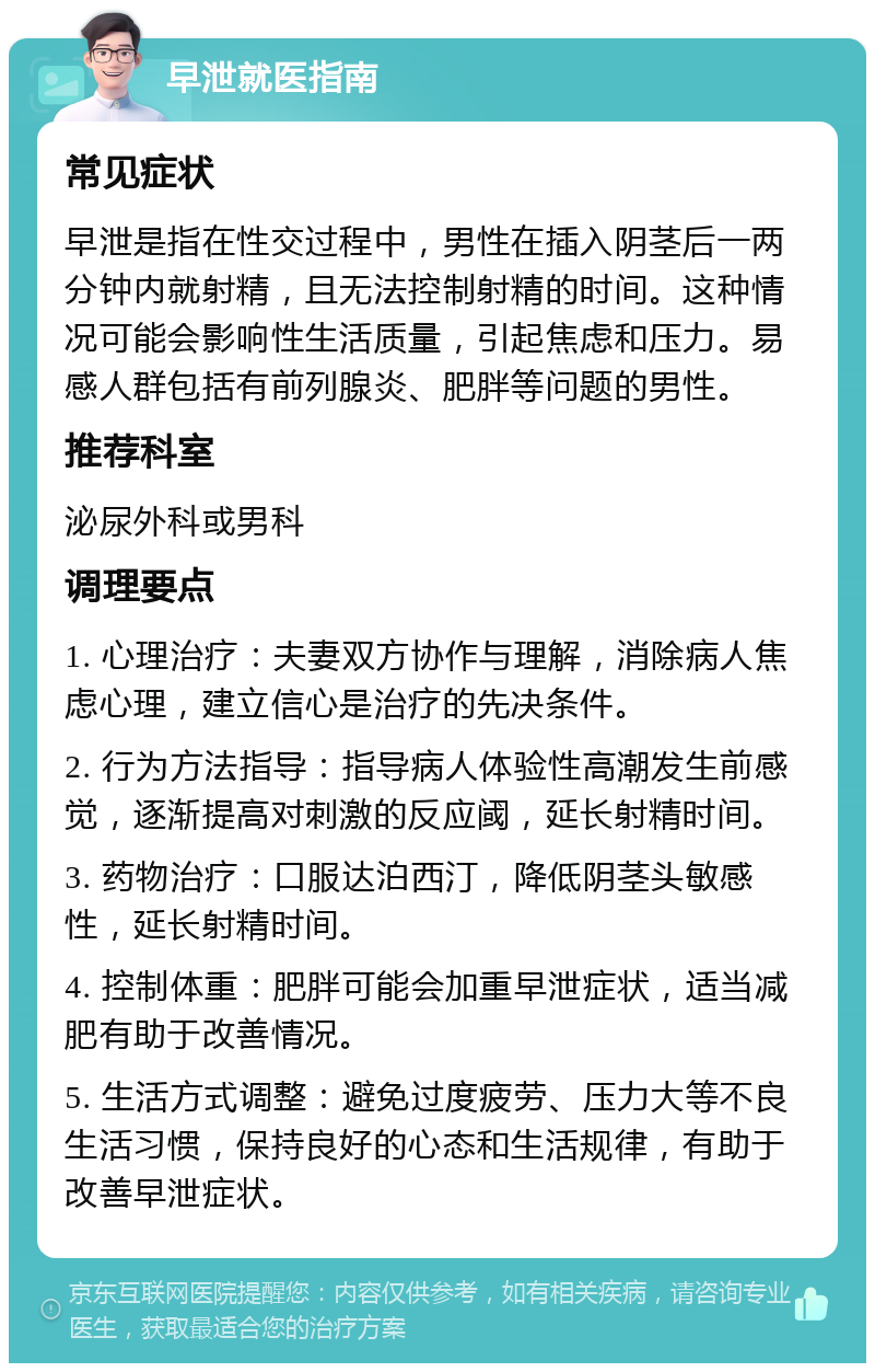 早泄就医指南 常见症状 早泄是指在性交过程中，男性在插入阴茎后一两分钟内就射精，且无法控制射精的时间。这种情况可能会影响性生活质量，引起焦虑和压力。易感人群包括有前列腺炎、肥胖等问题的男性。 推荐科室 泌尿外科或男科 调理要点 1. 心理治疗：夫妻双方协作与理解，消除病人焦虑心理，建立信心是治疗的先决条件。 2. 行为方法指导：指导病人体验性高潮发生前感觉，逐渐提高对刺激的反应阈，延长射精时间。 3. 药物治疗：口服达泊西汀，降低阴茎头敏感性，延长射精时间。 4. 控制体重：肥胖可能会加重早泄症状，适当减肥有助于改善情况。 5. 生活方式调整：避免过度疲劳、压力大等不良生活习惯，保持良好的心态和生活规律，有助于改善早泄症状。