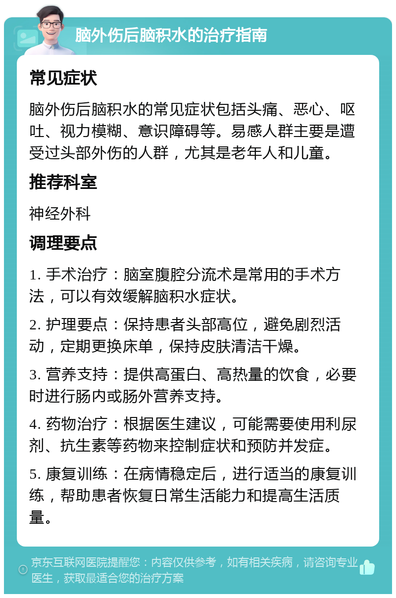 脑外伤后脑积水的治疗指南 常见症状 脑外伤后脑积水的常见症状包括头痛、恶心、呕吐、视力模糊、意识障碍等。易感人群主要是遭受过头部外伤的人群，尤其是老年人和儿童。 推荐科室 神经外科 调理要点 1. 手术治疗：脑室腹腔分流术是常用的手术方法，可以有效缓解脑积水症状。 2. 护理要点：保持患者头部高位，避免剧烈活动，定期更换床单，保持皮肤清洁干燥。 3. 营养支持：提供高蛋白、高热量的饮食，必要时进行肠内或肠外营养支持。 4. 药物治疗：根据医生建议，可能需要使用利尿剂、抗生素等药物来控制症状和预防并发症。 5. 康复训练：在病情稳定后，进行适当的康复训练，帮助患者恢复日常生活能力和提高生活质量。