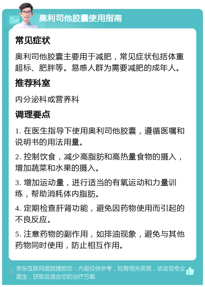 奥利司他胶囊使用指南 常见症状 奥利司他胶囊主要用于减肥，常见症状包括体重超标、肥胖等。易感人群为需要减肥的成年人。 推荐科室 内分泌科或营养科 调理要点 1. 在医生指导下使用奥利司他胶囊，遵循医嘱和说明书的用法用量。 2. 控制饮食，减少高脂肪和高热量食物的摄入，增加蔬菜和水果的摄入。 3. 增加运动量，进行适当的有氧运动和力量训练，帮助消耗体内脂肪。 4. 定期检查肝肾功能，避免因药物使用而引起的不良反应。 5. 注意药物的副作用，如排油现象，避免与其他药物同时使用，防止相互作用。