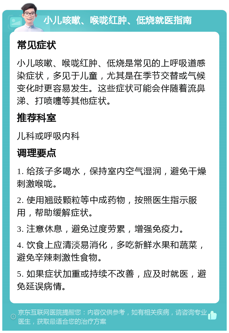 小儿咳嗽、喉咙红肿、低烧就医指南 常见症状 小儿咳嗽、喉咙红肿、低烧是常见的上呼吸道感染症状，多见于儿童，尤其是在季节交替或气候变化时更容易发生。这些症状可能会伴随着流鼻涕、打喷嚏等其他症状。 推荐科室 儿科或呼吸内科 调理要点 1. 给孩子多喝水，保持室内空气湿润，避免干燥刺激喉咙。 2. 使用翘豉颗粒等中成药物，按照医生指示服用，帮助缓解症状。 3. 注意休息，避免过度劳累，增强免疫力。 4. 饮食上应清淡易消化，多吃新鲜水果和蔬菜，避免辛辣刺激性食物。 5. 如果症状加重或持续不改善，应及时就医，避免延误病情。