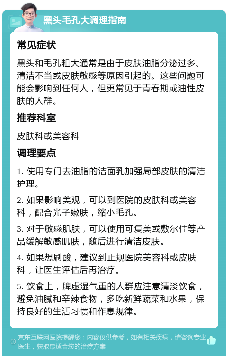 黑头毛孔大调理指南 常见症状 黑头和毛孔粗大通常是由于皮肤油脂分泌过多、清洁不当或皮肤敏感等原因引起的。这些问题可能会影响到任何人，但更常见于青春期或油性皮肤的人群。 推荐科室 皮肤科或美容科 调理要点 1. 使用专门去油脂的洁面乳加强局部皮肤的清洁护理。 2. 如果影响美观，可以到医院的皮肤科或美容科，配合光子嫩肤，缩小毛孔。 3. 对于敏感肌肤，可以使用可复美或敷尔佳等产品缓解敏感肌肤，随后进行清洁皮肤。 4. 如果想刷酸，建议到正规医院美容科或皮肤科，让医生评估后再治疗。 5. 饮食上，脾虚湿气重的人群应注意清淡饮食，避免油腻和辛辣食物，多吃新鲜蔬菜和水果，保持良好的生活习惯和作息规律。