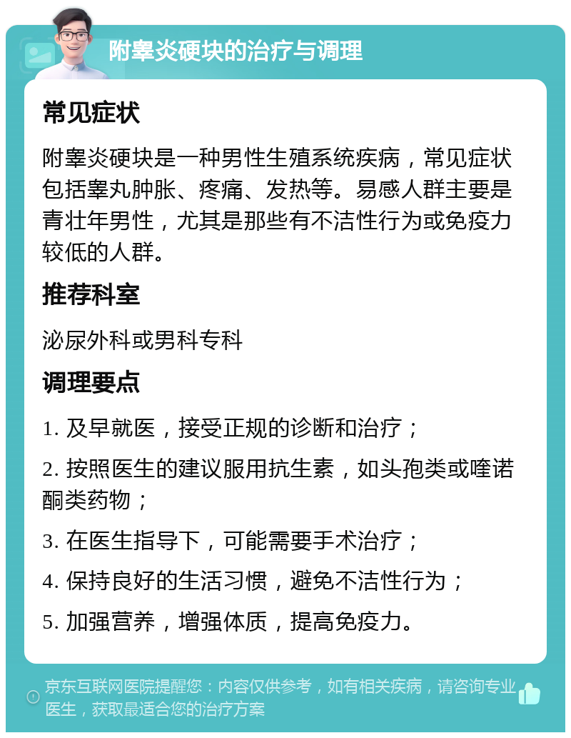 附睾炎硬块的治疗与调理 常见症状 附睾炎硬块是一种男性生殖系统疾病，常见症状包括睾丸肿胀、疼痛、发热等。易感人群主要是青壮年男性，尤其是那些有不洁性行为或免疫力较低的人群。 推荐科室 泌尿外科或男科专科 调理要点 1. 及早就医，接受正规的诊断和治疗； 2. 按照医生的建议服用抗生素，如头孢类或喹诺酮类药物； 3. 在医生指导下，可能需要手术治疗； 4. 保持良好的生活习惯，避免不洁性行为； 5. 加强营养，增强体质，提高免疫力。