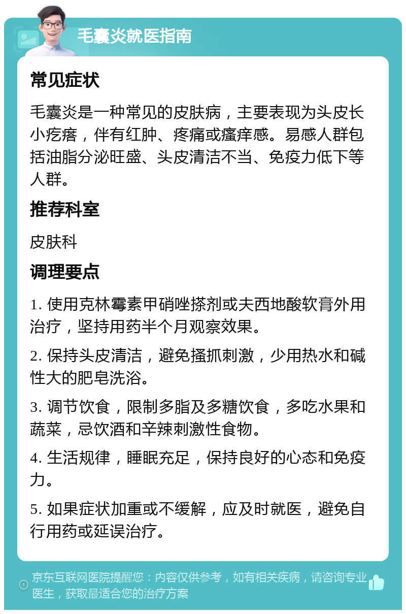 毛囊炎就医指南 常见症状 毛囊炎是一种常见的皮肤病，主要表现为头皮长小疙瘩，伴有红肿、疼痛或瘙痒感。易感人群包括油脂分泌旺盛、头皮清洁不当、免疫力低下等人群。 推荐科室 皮肤科 调理要点 1. 使用克林霉素甲硝唑搽剂或夫西地酸软膏外用治疗，坚持用药半个月观察效果。 2. 保持头皮清洁，避免搔抓刺激，少用热水和碱性大的肥皂洗浴。 3. 调节饮食，限制多脂及多糖饮食，多吃水果和蔬菜，忌饮酒和辛辣刺激性食物。 4. 生活规律，睡眠充足，保持良好的心态和免疫力。 5. 如果症状加重或不缓解，应及时就医，避免自行用药或延误治疗。