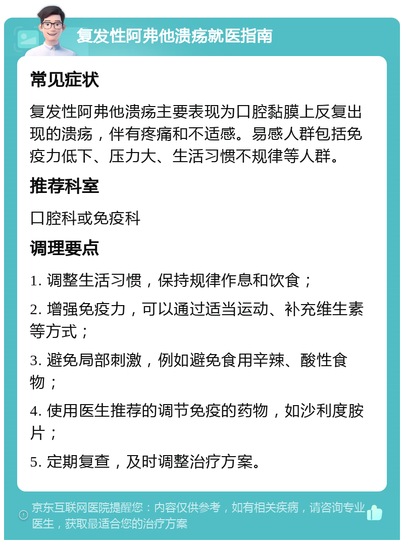 复发性阿弗他溃疡就医指南 常见症状 复发性阿弗他溃疡主要表现为口腔黏膜上反复出现的溃疡，伴有疼痛和不适感。易感人群包括免疫力低下、压力大、生活习惯不规律等人群。 推荐科室 口腔科或免疫科 调理要点 1. 调整生活习惯，保持规律作息和饮食； 2. 增强免疫力，可以通过适当运动、补充维生素等方式； 3. 避免局部刺激，例如避免食用辛辣、酸性食物； 4. 使用医生推荐的调节免疫的药物，如沙利度胺片； 5. 定期复查，及时调整治疗方案。