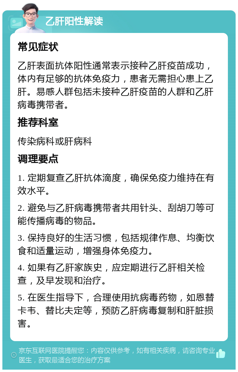 乙肝阳性解读 常见症状 乙肝表面抗体阳性通常表示接种乙肝疫苗成功，体内有足够的抗体免疫力，患者无需担心患上乙肝。易感人群包括未接种乙肝疫苗的人群和乙肝病毒携带者。 推荐科室 传染病科或肝病科 调理要点 1. 定期复查乙肝抗体滴度，确保免疫力维持在有效水平。 2. 避免与乙肝病毒携带者共用针头、刮胡刀等可能传播病毒的物品。 3. 保持良好的生活习惯，包括规律作息、均衡饮食和适量运动，增强身体免疫力。 4. 如果有乙肝家族史，应定期进行乙肝相关检查，及早发现和治疗。 5. 在医生指导下，合理使用抗病毒药物，如恩替卡韦、替比夫定等，预防乙肝病毒复制和肝脏损害。