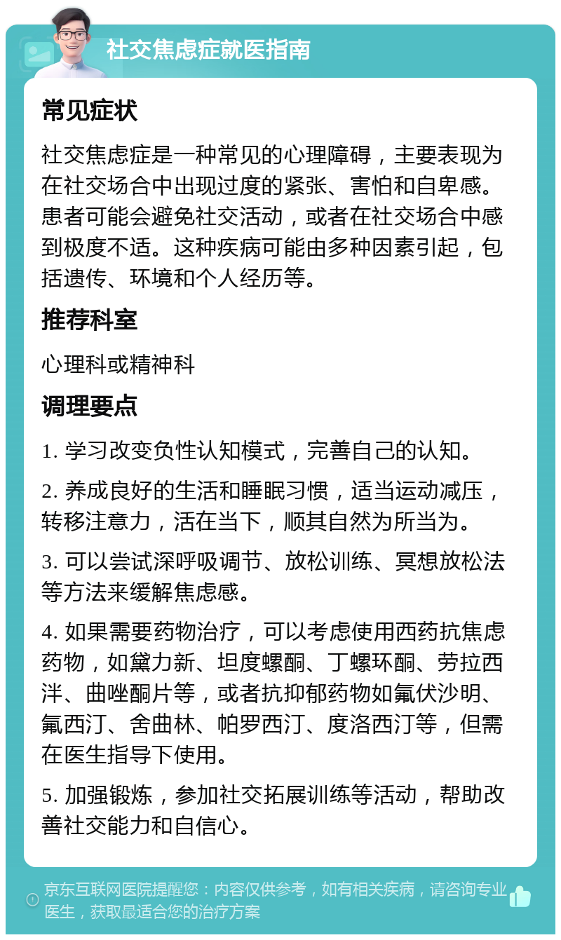 社交焦虑症就医指南 常见症状 社交焦虑症是一种常见的心理障碍，主要表现为在社交场合中出现过度的紧张、害怕和自卑感。患者可能会避免社交活动，或者在社交场合中感到极度不适。这种疾病可能由多种因素引起，包括遗传、环境和个人经历等。 推荐科室 心理科或精神科 调理要点 1. 学习改变负性认知模式，完善自己的认知。 2. 养成良好的生活和睡眠习惯，适当运动减压，转移注意力，活在当下，顺其自然为所当为。 3. 可以尝试深呼吸调节、放松训练、冥想放松法等方法来缓解焦虑感。 4. 如果需要药物治疗，可以考虑使用西药抗焦虑药物，如黛力新、坦度螺酮、丁螺环酮、劳拉西泮、曲唑酮片等，或者抗抑郁药物如氟伏沙明、氟西汀、舍曲林、帕罗西汀、度洛西汀等，但需在医生指导下使用。 5. 加强锻炼，参加社交拓展训练等活动，帮助改善社交能力和自信心。