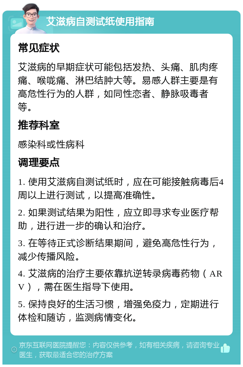 艾滋病自测试纸使用指南 常见症状 艾滋病的早期症状可能包括发热、头痛、肌肉疼痛、喉咙痛、淋巴结肿大等。易感人群主要是有高危性行为的人群，如同性恋者、静脉吸毒者等。 推荐科室 感染科或性病科 调理要点 1. 使用艾滋病自测试纸时，应在可能接触病毒后4周以上进行测试，以提高准确性。 2. 如果测试结果为阳性，应立即寻求专业医疗帮助，进行进一步的确认和治疗。 3. 在等待正式诊断结果期间，避免高危性行为，减少传播风险。 4. 艾滋病的治疗主要依靠抗逆转录病毒药物（ARV），需在医生指导下使用。 5. 保持良好的生活习惯，增强免疫力，定期进行体检和随访，监测病情变化。