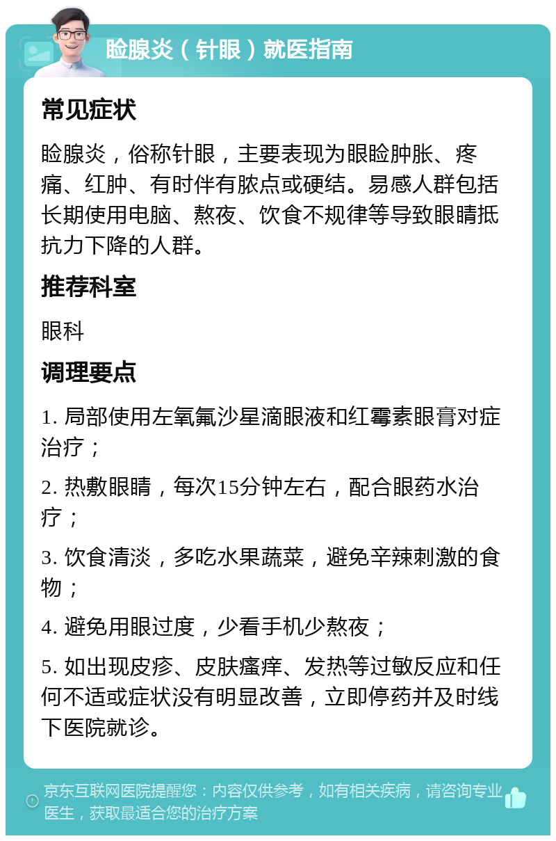 睑腺炎（针眼）就医指南 常见症状 睑腺炎，俗称针眼，主要表现为眼睑肿胀、疼痛、红肿、有时伴有脓点或硬结。易感人群包括长期使用电脑、熬夜、饮食不规律等导致眼睛抵抗力下降的人群。 推荐科室 眼科 调理要点 1. 局部使用左氧氟沙星滴眼液和红霉素眼膏对症治疗； 2. 热敷眼睛，每次15分钟左右，配合眼药水治疗； 3. 饮食清淡，多吃水果蔬菜，避免辛辣刺激的食物； 4. 避免用眼过度，少看手机少熬夜； 5. 如出现皮疹、皮肤瘙痒、发热等过敏反应和任何不适或症状没有明显改善，立即停药并及时线下医院就诊。