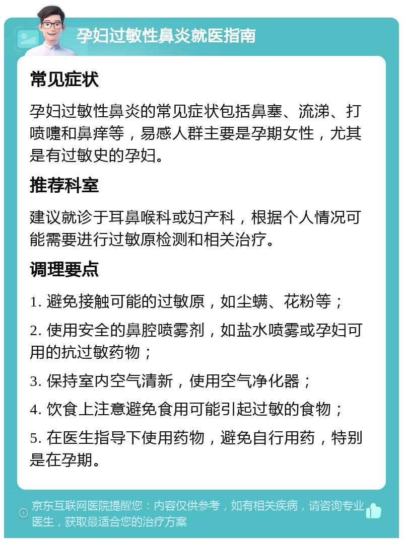 孕妇过敏性鼻炎就医指南 常见症状 孕妇过敏性鼻炎的常见症状包括鼻塞、流涕、打喷嚏和鼻痒等，易感人群主要是孕期女性，尤其是有过敏史的孕妇。 推荐科室 建议就诊于耳鼻喉科或妇产科，根据个人情况可能需要进行过敏原检测和相关治疗。 调理要点 1. 避免接触可能的过敏原，如尘螨、花粉等； 2. 使用安全的鼻腔喷雾剂，如盐水喷雾或孕妇可用的抗过敏药物； 3. 保持室内空气清新，使用空气净化器； 4. 饮食上注意避免食用可能引起过敏的食物； 5. 在医生指导下使用药物，避免自行用药，特别是在孕期。