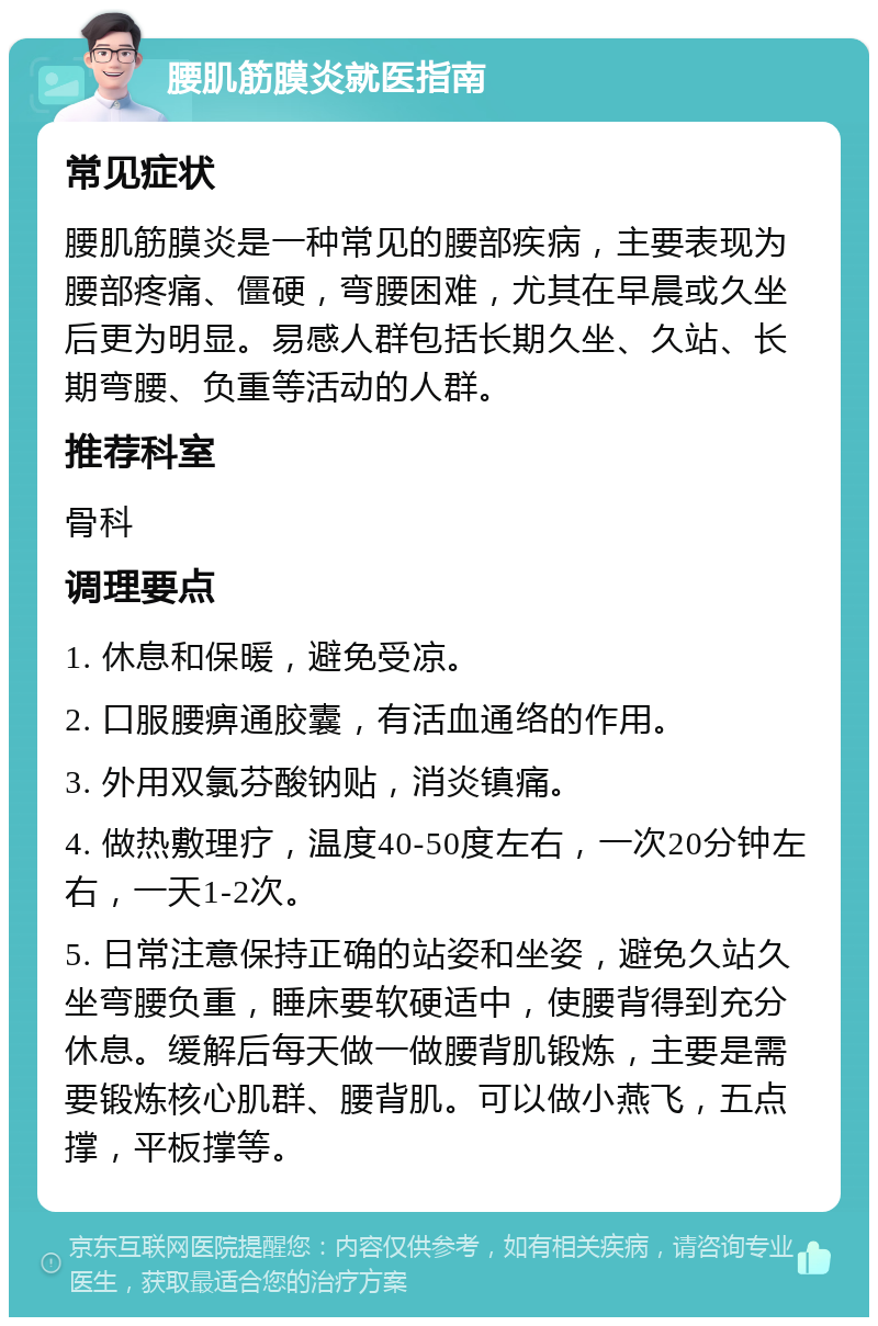 腰肌筋膜炎就医指南 常见症状 腰肌筋膜炎是一种常见的腰部疾病，主要表现为腰部疼痛、僵硬，弯腰困难，尤其在早晨或久坐后更为明显。易感人群包括长期久坐、久站、长期弯腰、负重等活动的人群。 推荐科室 骨科 调理要点 1. 休息和保暖，避免受凉。 2. 口服腰痹通胶囊，有活血通络的作用。 3. 外用双氯芬酸钠贴，消炎镇痛。 4. 做热敷理疗，温度40-50度左右，一次20分钟左右，一天1-2次。 5. 日常注意保持正确的站姿和坐姿，避免久站久坐弯腰负重，睡床要软硬适中，使腰背得到充分休息。缓解后每天做一做腰背肌锻炼，主要是需要锻炼核心肌群、腰背肌。可以做小燕飞，五点撑，平板撑等。