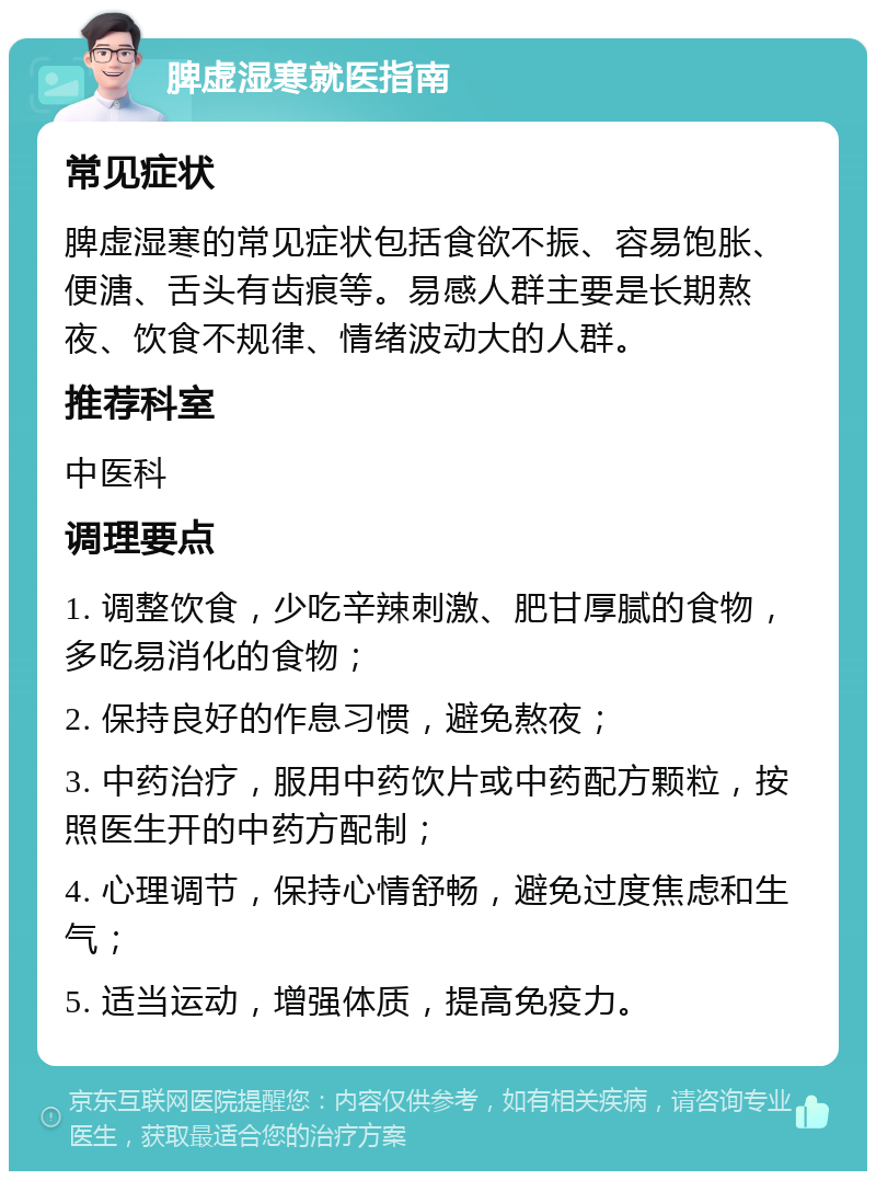 脾虚湿寒就医指南 常见症状 脾虚湿寒的常见症状包括食欲不振、容易饱胀、便溏、舌头有齿痕等。易感人群主要是长期熬夜、饮食不规律、情绪波动大的人群。 推荐科室 中医科 调理要点 1. 调整饮食，少吃辛辣刺激、肥甘厚腻的食物，多吃易消化的食物； 2. 保持良好的作息习惯，避免熬夜； 3. 中药治疗，服用中药饮片或中药配方颗粒，按照医生开的中药方配制； 4. 心理调节，保持心情舒畅，避免过度焦虑和生气； 5. 适当运动，增强体质，提高免疫力。