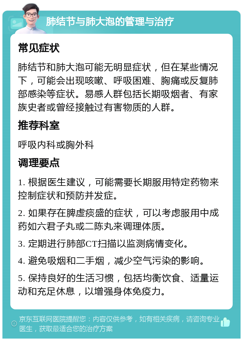 肺结节与肺大泡的管理与治疗 常见症状 肺结节和肺大泡可能无明显症状，但在某些情况下，可能会出现咳嗽、呼吸困难、胸痛或反复肺部感染等症状。易感人群包括长期吸烟者、有家族史者或曾经接触过有害物质的人群。 推荐科室 呼吸内科或胸外科 调理要点 1. 根据医生建议，可能需要长期服用特定药物来控制症状和预防并发症。 2. 如果存在脾虚痰盛的症状，可以考虑服用中成药如六君子丸或二陈丸来调理体质。 3. 定期进行肺部CT扫描以监测病情变化。 4. 避免吸烟和二手烟，减少空气污染的影响。 5. 保持良好的生活习惯，包括均衡饮食、适量运动和充足休息，以增强身体免疫力。