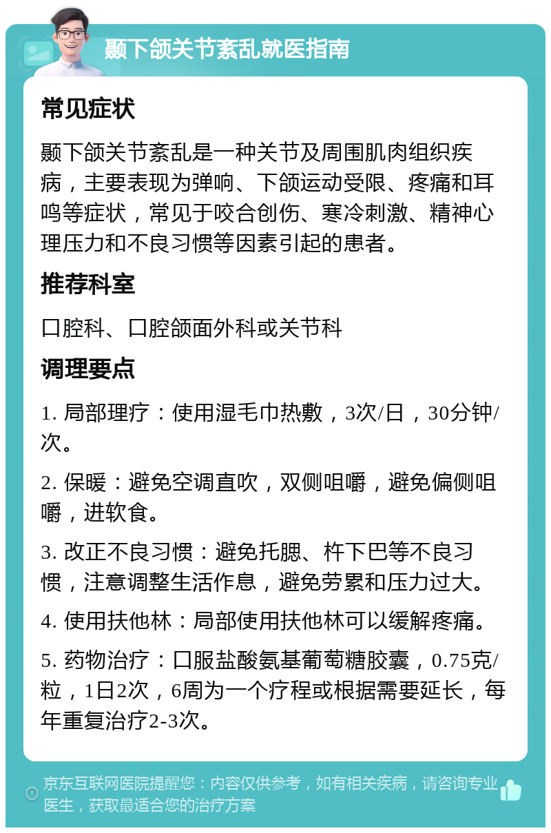 颞下颌关节紊乱就医指南 常见症状 颞下颌关节紊乱是一种关节及周围肌肉组织疾病，主要表现为弹响、下颌运动受限、疼痛和耳鸣等症状，常见于咬合创伤、寒冷刺激、精神心理压力和不良习惯等因素引起的患者。 推荐科室 口腔科、口腔颌面外科或关节科 调理要点 1. 局部理疗：使用湿毛巾热敷，3次/日，30分钟/次。 2. 保暖：避免空调直吹，双侧咀嚼，避免偏侧咀嚼，进软食。 3. 改正不良习惯：避免托腮、杵下巴等不良习惯，注意调整生活作息，避免劳累和压力过大。 4. 使用扶他林：局部使用扶他林可以缓解疼痛。 5. 药物治疗：口服盐酸氨基葡萄糖胶囊，0.75克/粒，1日2次，6周为一个疗程或根据需要延长，每年重复治疗2-3次。