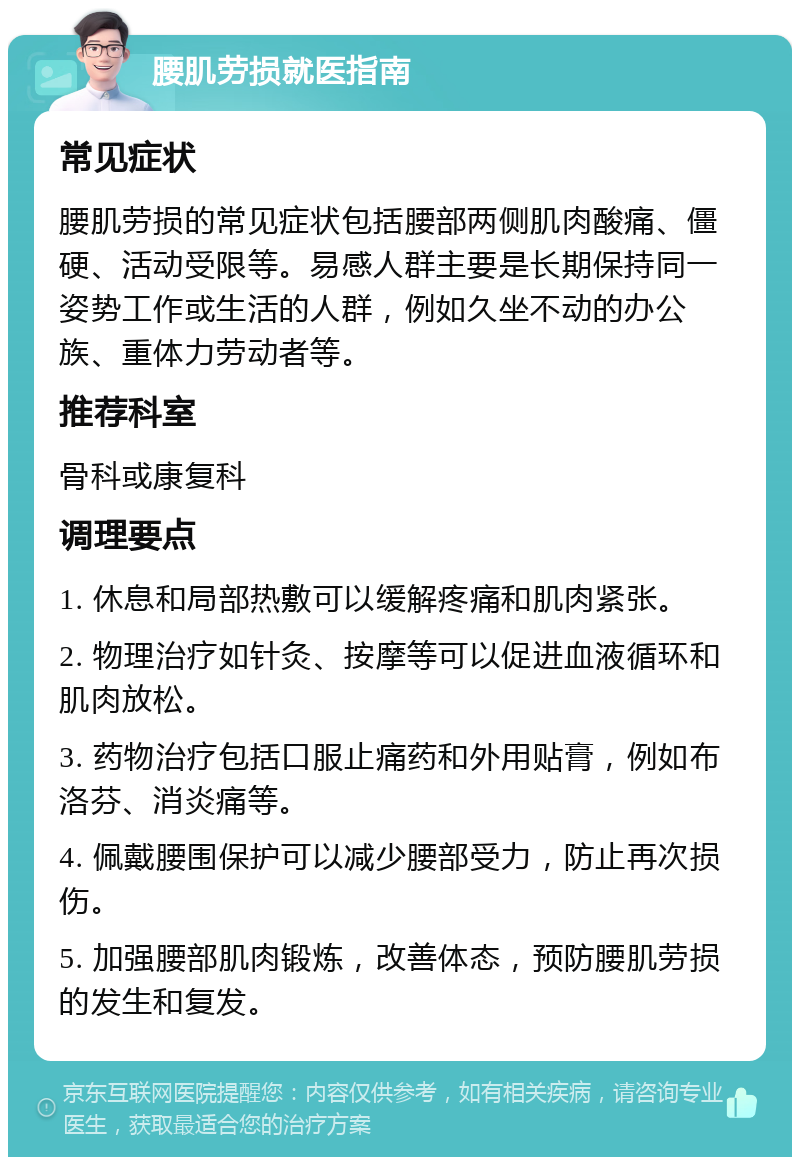 腰肌劳损就医指南 常见症状 腰肌劳损的常见症状包括腰部两侧肌肉酸痛、僵硬、活动受限等。易感人群主要是长期保持同一姿势工作或生活的人群，例如久坐不动的办公族、重体力劳动者等。 推荐科室 骨科或康复科 调理要点 1. 休息和局部热敷可以缓解疼痛和肌肉紧张。 2. 物理治疗如针灸、按摩等可以促进血液循环和肌肉放松。 3. 药物治疗包括口服止痛药和外用贴膏，例如布洛芬、消炎痛等。 4. 佩戴腰围保护可以减少腰部受力，防止再次损伤。 5. 加强腰部肌肉锻炼，改善体态，预防腰肌劳损的发生和复发。