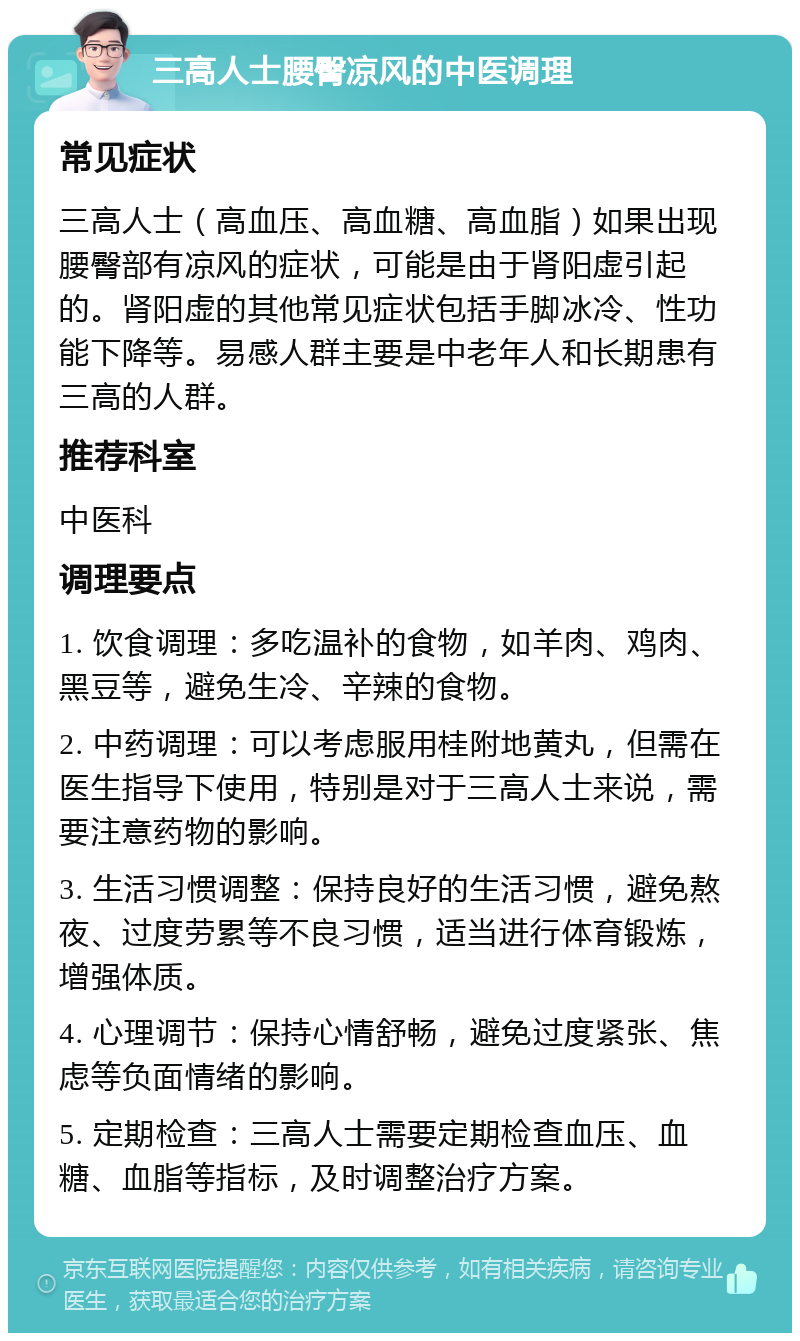 三高人士腰臀凉风的中医调理 常见症状 三高人士（高血压、高血糖、高血脂）如果出现腰臀部有凉风的症状，可能是由于肾阳虚引起的。肾阳虚的其他常见症状包括手脚冰冷、性功能下降等。易感人群主要是中老年人和长期患有三高的人群。 推荐科室 中医科 调理要点 1. 饮食调理：多吃温补的食物，如羊肉、鸡肉、黑豆等，避免生冷、辛辣的食物。 2. 中药调理：可以考虑服用桂附地黄丸，但需在医生指导下使用，特别是对于三高人士来说，需要注意药物的影响。 3. 生活习惯调整：保持良好的生活习惯，避免熬夜、过度劳累等不良习惯，适当进行体育锻炼，增强体质。 4. 心理调节：保持心情舒畅，避免过度紧张、焦虑等负面情绪的影响。 5. 定期检查：三高人士需要定期检查血压、血糖、血脂等指标，及时调整治疗方案。