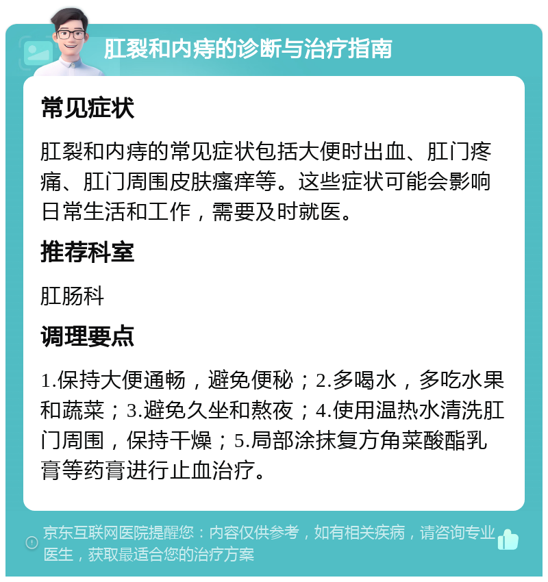 肛裂和内痔的诊断与治疗指南 常见症状 肛裂和内痔的常见症状包括大便时出血、肛门疼痛、肛门周围皮肤瘙痒等。这些症状可能会影响日常生活和工作，需要及时就医。 推荐科室 肛肠科 调理要点 1.保持大便通畅，避免便秘；2.多喝水，多吃水果和蔬菜；3.避免久坐和熬夜；4.使用温热水清洗肛门周围，保持干燥；5.局部涂抹复方角菜酸酯乳膏等药膏进行止血治疗。