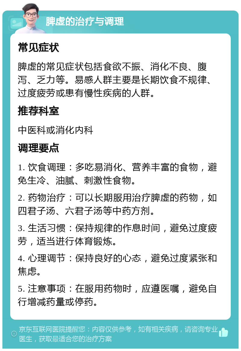 脾虚的治疗与调理 常见症状 脾虚的常见症状包括食欲不振、消化不良、腹泻、乏力等。易感人群主要是长期饮食不规律、过度疲劳或患有慢性疾病的人群。 推荐科室 中医科或消化内科 调理要点 1. 饮食调理：多吃易消化、营养丰富的食物，避免生冷、油腻、刺激性食物。 2. 药物治疗：可以长期服用治疗脾虚的药物，如四君子汤、六君子汤等中药方剂。 3. 生活习惯：保持规律的作息时间，避免过度疲劳，适当进行体育锻炼。 4. 心理调节：保持良好的心态，避免过度紧张和焦虑。 5. 注意事项：在服用药物时，应遵医嘱，避免自行增减药量或停药。