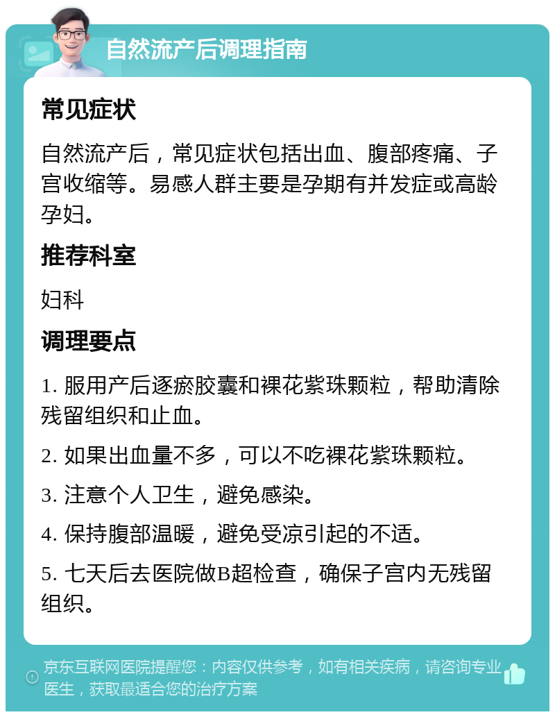 自然流产后调理指南 常见症状 自然流产后，常见症状包括出血、腹部疼痛、子宫收缩等。易感人群主要是孕期有并发症或高龄孕妇。 推荐科室 妇科 调理要点 1. 服用产后逐瘀胶囊和裸花紫珠颗粒，帮助清除残留组织和止血。 2. 如果出血量不多，可以不吃裸花紫珠颗粒。 3. 注意个人卫生，避免感染。 4. 保持腹部温暖，避免受凉引起的不适。 5. 七天后去医院做B超检查，确保子宫内无残留组织。