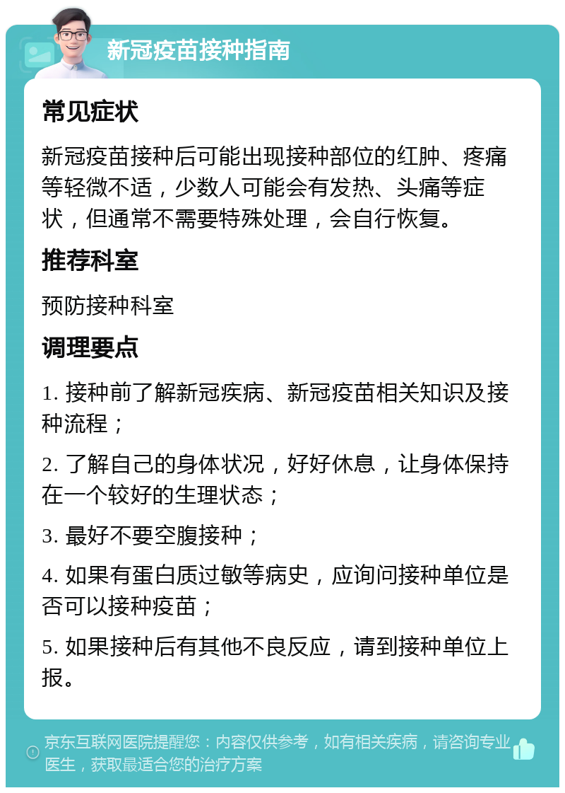 新冠疫苗接种指南 常见症状 新冠疫苗接种后可能出现接种部位的红肿、疼痛等轻微不适，少数人可能会有发热、头痛等症状，但通常不需要特殊处理，会自行恢复。 推荐科室 预防接种科室 调理要点 1. 接种前了解新冠疾病、新冠疫苗相关知识及接种流程； 2. 了解自己的身体状况，好好休息，让身体保持在一个较好的生理状态； 3. 最好不要空腹接种； 4. 如果有蛋白质过敏等病史，应询问接种单位是否可以接种疫苗； 5. 如果接种后有其他不良反应，请到接种单位上报。