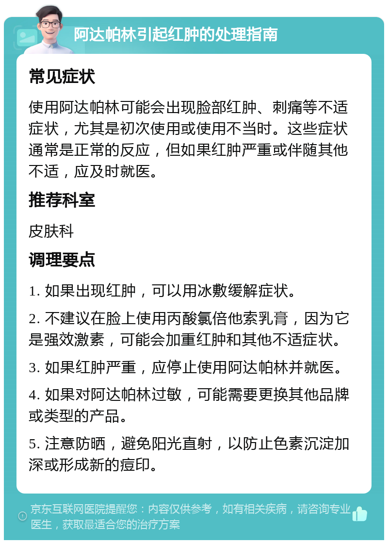 阿达帕林引起红肿的处理指南 常见症状 使用阿达帕林可能会出现脸部红肿、刺痛等不适症状，尤其是初次使用或使用不当时。这些症状通常是正常的反应，但如果红肿严重或伴随其他不适，应及时就医。 推荐科室 皮肤科 调理要点 1. 如果出现红肿，可以用冰敷缓解症状。 2. 不建议在脸上使用丙酸氯倍他索乳膏，因为它是强效激素，可能会加重红肿和其他不适症状。 3. 如果红肿严重，应停止使用阿达帕林并就医。 4. 如果对阿达帕林过敏，可能需要更换其他品牌或类型的产品。 5. 注意防晒，避免阳光直射，以防止色素沉淀加深或形成新的痘印。